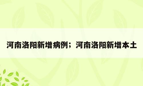 河南洛阳新增病例；河南洛阳新增本土