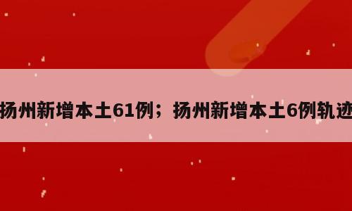扬州新增本土61例；扬州新增本土6例轨迹
