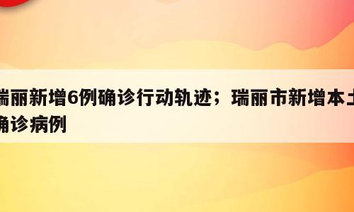 瑞丽新增6例确诊行动轨迹；瑞丽市新增本土确诊病例