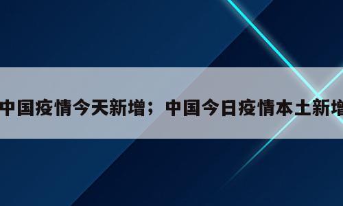 中国疫情今天新增；中国今日疫情本土新增