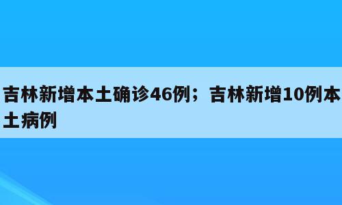 吉林新增本土确诊46例；吉林新增10例本土病例