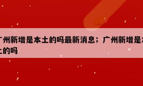 广州新增是本土的吗最新消息；广州新增是本土的吗