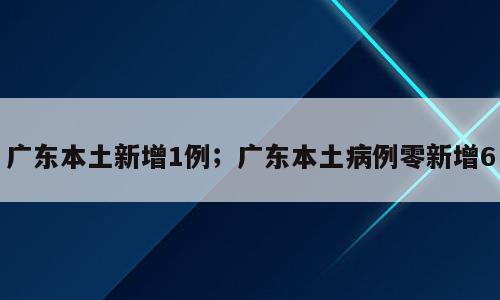 广东本土新增1例；广东本土病例零新增6
