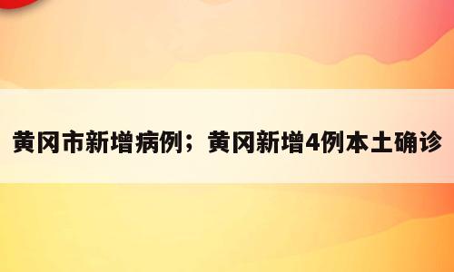 黄冈市新增病例；黄冈新增4例本土确诊