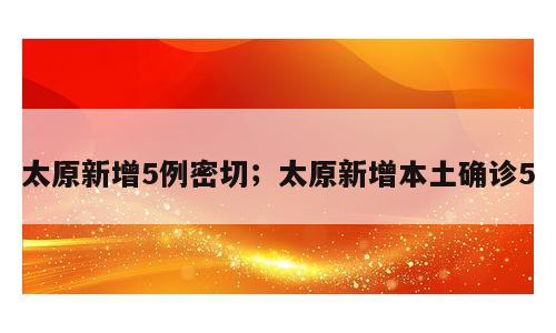 太原新增5例密切；太原新增本土确诊5