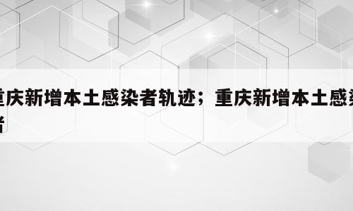重庆新增本土感染者轨迹；重庆新增本土感染者