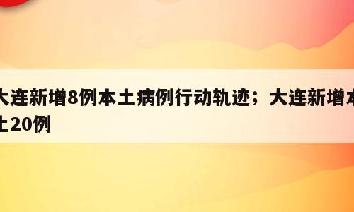 大连新增8例本土病例行动轨迹；大连新增本土20例