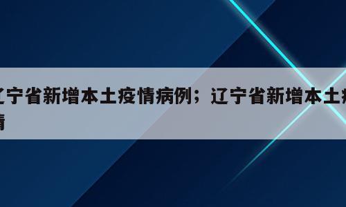 辽宁省新增本土疫情病例；辽宁省新增本土疫情