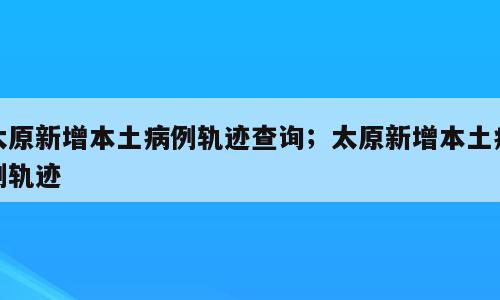 太原新增本土病例轨迹查询；太原新增本土病例轨迹