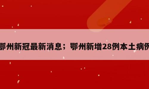 鄂州新冠最新消息；鄂州新增28例本土病例