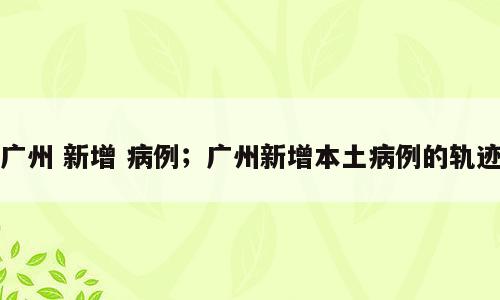 广州 新增 病例；广州新增本土病例的轨迹
