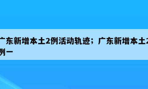广东新增本土2例活动轨迹；广东新增本土2例一