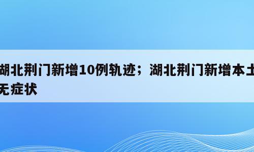 湖北荆门新增10例轨迹；湖北荆门新增本土无症状