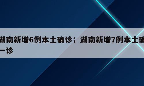 湖南新增6例本土确诊；湖南新增7例本土确一诊