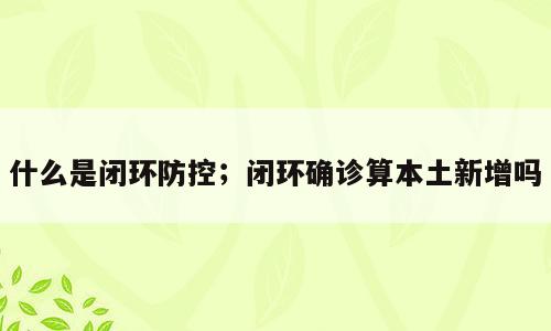 什么是闭环防控；闭环确诊算本土新增吗