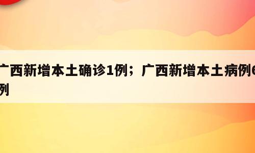 广西新增本土确诊1例；广西新增本土病例6例