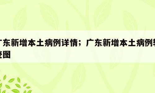 广东新增本土病例详情；广东新增本土病例轨迹图