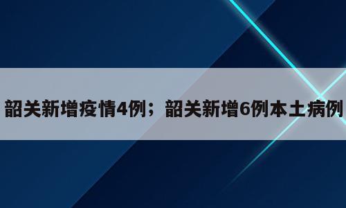 韶关新增疫情4例；韶关新增6例本土病例