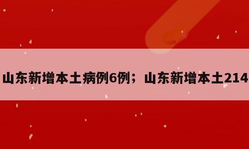 山东新增本土病例6例；山东新增本土214