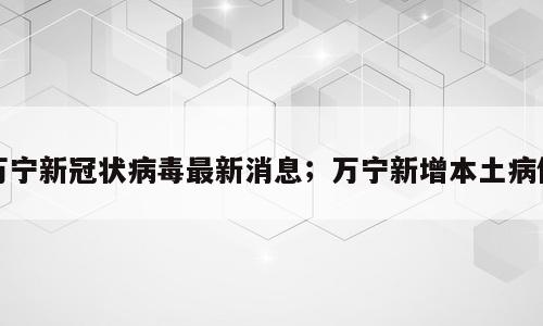 万宁新冠状病毒最新消息；万宁新增本土病例