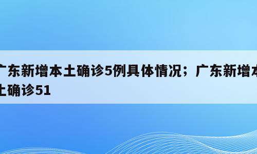 广东新增本土确诊5例具体情况；广东新增本土确诊51