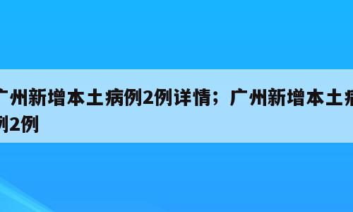 广州新增本土病例2例详情；广州新增本土病例2例
