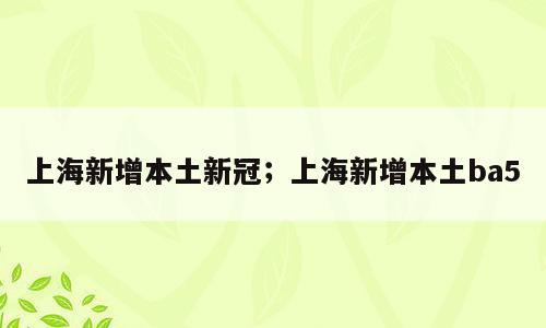 上海新增本土新冠；上海新增本土ba5
