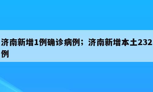 济南新增1例确诊病例；济南新增本土232例