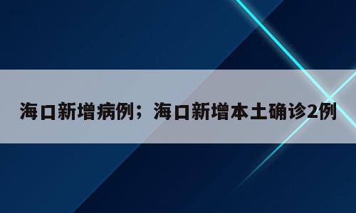 海口新增病例；海口新增本土确诊2例