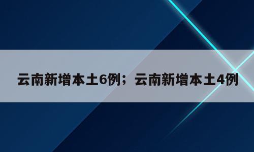 云南新增本土6例；云南新增本土4例
