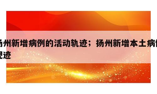 扬州新增病例的活动轨迹；扬州新增本土病例规迹