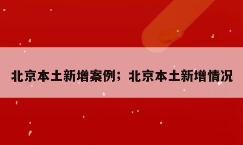 北京本土新增案例；北京本土新增情况