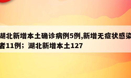 湖北新增本土确诊病例5例,新增无症状感染者11例；湖北新增本土127