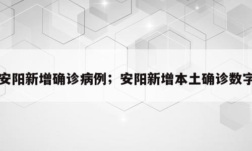 安阳新增确诊病例；安阳新增本土确诊数字