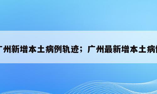 广州新增本土病例轨迹；广州最新增本土病例