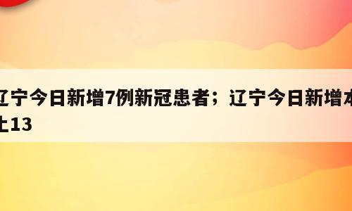 辽宁今日新增7例新冠患者；辽宁今日新增本土13