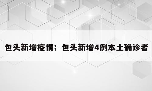 包头新增疫情；包头新增4例本土确诊者