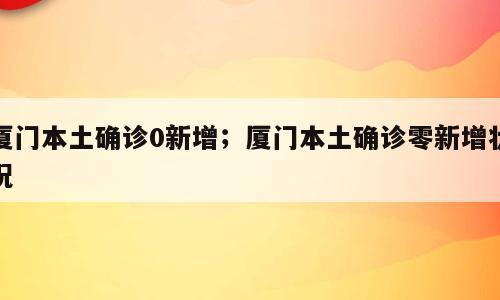 厦门本土确诊0新增；厦门本土确诊零新增状况