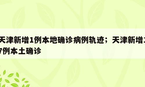 天津新增1例本地确诊病例轨迹；天津新增17例本土确诊