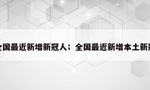 全国最近新增新冠人；全国最近新增本土新冠