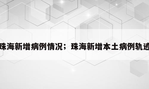 珠海新增病例情况；珠海新增本土病例轨迹