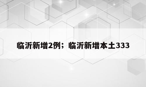 临沂新增2例；临沂新增本土333