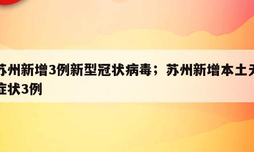 苏州新增3例新型冠状病毒；苏州新增本土无症状3例