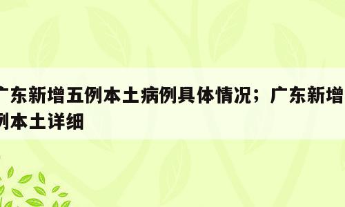 广东新增五例本土病例具体情况；广东新增5例本土详细