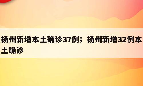 扬州新增本土确诊37例；扬州新增32例本土确诊