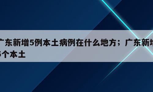 广东新增5例本土病例在什么地方；广东新增5个本土