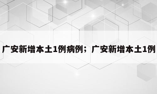 广安新增本土1例病例；广安新增本土1例
