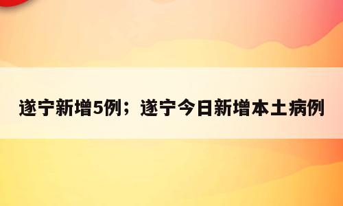遂宁新增5例；遂宁今日新增本土病例