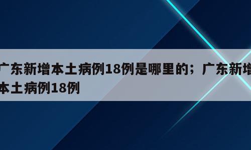 广东新增本土病例18例是哪里的；广东新增本土病例18例