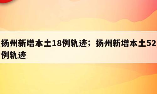 扬州新增本土18例轨迹；扬州新增本土52例轨迹